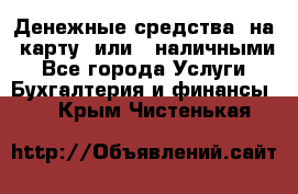 Денежные средства  на  карту  или   наличными - Все города Услуги » Бухгалтерия и финансы   . Крым,Чистенькая